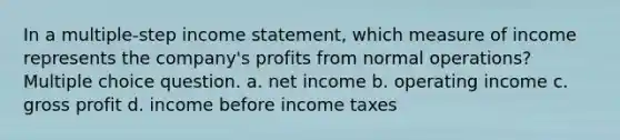 In a multiple-step income statement, which measure of income represents the company's profits from normal operations? Multiple choice question. a. net income b. operating income c. gross profit d. income before income taxes