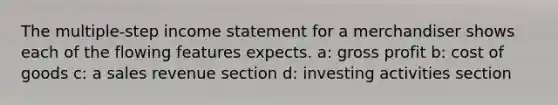 The multiple-step income statement for a merchandiser shows each of the flowing features expects. a: gross profit b: cost of goods c: a sales revenue section d: investing activities section