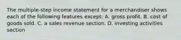 The multiple-step income statement for a merchandiser shows each of the following features except: A. gross profit. B. cost of goods sold. C. a sales revenue section. D. investing activities section