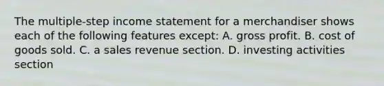 The multiple-step income statement for a merchandiser shows each of the following features except: A. gross profit. B. cost of goods sold. C. a sales revenue section. D. investing activities section