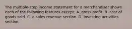 The multiple-step income statement for a merchandiser shows each of the following features except: A. gross profit. B. cost of goods sold. C. a sales revenue section. D. investing activities section.