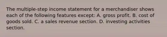 The multiple-step income statement for a merchandiser shows each of the following features except: A. gross profit. B. cost of goods sold. C. a sales revenue section. D. investing activities section.