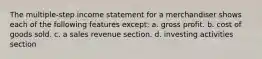 The multiple-step income statement for a merchandiser shows each of the following features except: a. gross profit. b. cost of goods sold. c. a sales revenue section. d. investing activities section