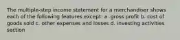 The multiple-step income statement for a merchandiser shows each of the following features except: a. gross profit b. cost of goods sold c. other expenses and losses d. investing activities section