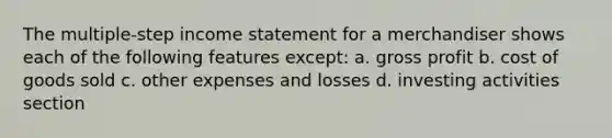 The multiple-step income statement for a merchandiser shows each of the following features except: a. gross profit b. cost of goods sold c. other expenses and losses d. investing activities section