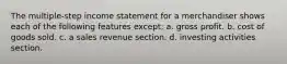 The multiple‐step income statement for a merchandiser shows each of the following features except: a. gross profit. b. cost of goods sold. c. a sales revenue section. d. investing activities section.