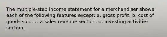 The multiple‐step income statement for a merchandiser shows each of the following features except: a. gross profit. b. cost of goods sold. c. a sales revenue section. d. investing activities section.