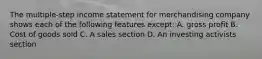 The multiple-step income statement for merchandising company shows each of the following features except: A. gross profit B. Cost of goods sold C. A sales section D. An investing activists section