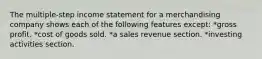 The multiple-step income statement for a merchandising company shows each of the following features except: *gross profit. *cost of goods sold. *a sales revenue section. *investing activities section.