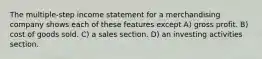 The multiple-step income statement for a merchandising company shows each of these features except A) gross profit. B) cost of goods sold. C) a sales section. D) an investing activities section.