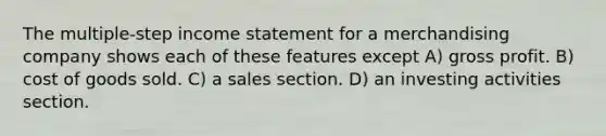 The multiple-step income statement for a merchandising company shows each of these features except A) gross profit. B) cost of goods sold. C) a sales section. D) an investing activities section.