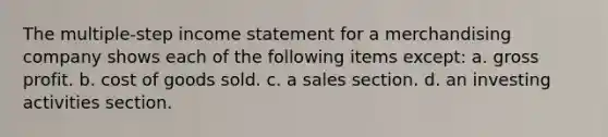 The multiple-step income statement for a merchandising company shows each of the following items except: a. gross profit. b. cost of goods sold. c. a sales section. d. an investing activities section.