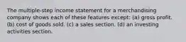 The multiple‐step income statement for a merchandising company shows each of these features except: (a) gross profit. (b) cost of goods sold. (c) a sales section. (d) an investing activities section.