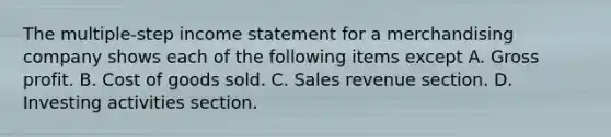 The multiple-step income statement for a merchandising company shows each of the following items except A. Gross profit. B. Cost of goods sold. C. Sales revenue section. D. Investing activities section.