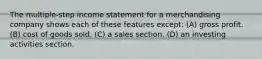 The multiple-step income statement for a merchandising company shows each of these features except: (A) gross profit. (B) cost of goods sold. (C) a sales section. (D) an investing activities section.