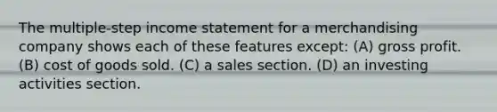 The multiple-step income statement for a merchandising company shows each of these features except: (A) gross profit. (B) cost of goods sold. (C) a sales section. (D) an investing activities section.