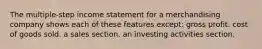 The multiple-step income statement for a merchandising company shows each of these features except: gross profit. cost of goods sold. a sales section. an investing activities section.