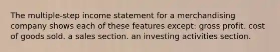 The multiple-step <a href='https://www.questionai.com/knowledge/kCPMsnOwdm-income-statement' class='anchor-knowledge'>income statement</a> for a merchandising company shows each of these features except: <a href='https://www.questionai.com/knowledge/klIB6Lsdwh-gross-profit' class='anchor-knowledge'>gross profit</a>. cost of goods sold. a sales section. an investing activities section.