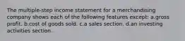 The multiple-step income statement for a merchandising company shows each of the following features except: a.gross profit. b.cost of goods sold. c.a sales section. d.an investing activities section.