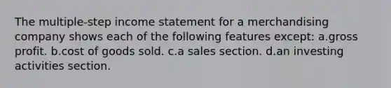 The multiple-step income statement for a merchandising company shows each of the following features except: a.gross profit. b.cost of goods sold. c.a sales section. d.an investing activities section.