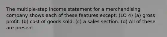 The multiple-step income statement for a merchandising company shows each of these features except: (LO 4) (a) gross profit. (b) cost of goods sold. (c) a sales section. (d) All of these are present.