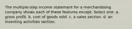 The multiple-step income statement for a merchandising company shows each of these features except: Select one: a. gross profit. b. cost of goods sold. c. a sales section. d. an investing activities section.