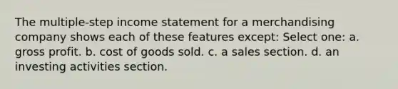 The multiple-step income statement for a merchandising company shows each of these features except: Select one: a. gross profit. b. cost of goods sold. c. a sales section. d. an investing activities section.