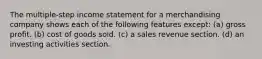 The multiple-step income statement for a merchandising company shows each of the following features except: (a) gross profit. (b) cost of goods sold. (c) a sales revenue section. (d) an investing activities section.