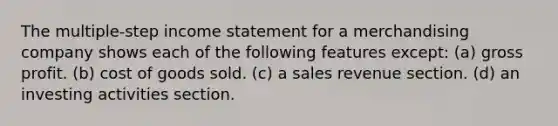 The multiple-step income statement for a merchandising company shows each of the following features except: (a) gross profit. (b) cost of goods sold. (c) a sales revenue section. (d) an investing activities section.