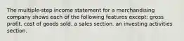 The multiple-step income statement for a merchandising company shows each of the following features except: gross profit. cost of goods sold. a sales section. an investing activities section.