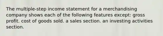 The multiple-step income statement for a merchandising company shows each of the following features except: gross profit. cost of goods sold. a sales section. an investing activities section.