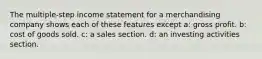 The multiple-step income statement for a merchandising company shows each of these features except a: gross profit. b: cost of goods sold. c: a sales section. d: an investing activities section.