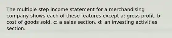 The multiple-step income statement for a merchandising company shows each of these features except a: gross profit. b: cost of goods sold. c: a sales section. d: an investing activities section.