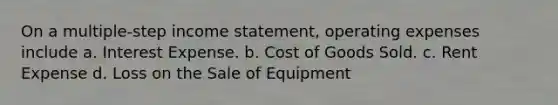 On a multiple-step income statement, operating expenses include a. Interest Expense. b. Cost of Goods Sold. c. Rent Expense d. Loss on the Sale of Equipment