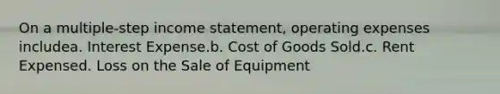 On a multiple-step income statement, operating expenses includea. Interest Expense.b. Cost of Goods Sold.c. Rent Expensed. Loss on the Sale of Equipment