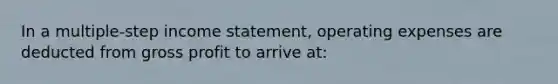 In a multiple-step income statement, operating expenses are deducted from gross profit to arrive at: