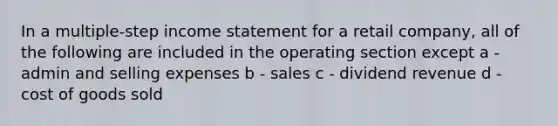 In a multiple-step income statement for a retail company, all of the following are included in the operating section except a - admin and selling expenses b - sales c - dividend revenue d - cost of goods sold