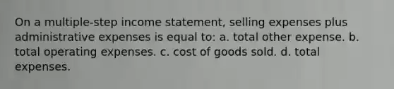 On a multiple-step income statement, selling expenses plus administrative expenses is equal to: a. total other expense. b. total operating expenses. c. cost of goods sold. d. total expenses.