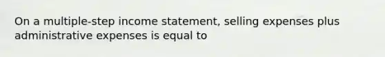 On a multiple-step <a href='https://www.questionai.com/knowledge/kCPMsnOwdm-income-statement' class='anchor-knowledge'>income statement</a>, selling expenses plus administrative expenses is equal to