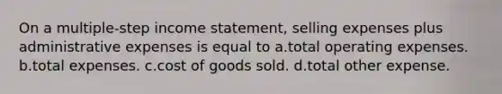 On a multiple-step income statement, selling expenses plus administrative expenses is equal to a.total operating expenses. b.total expenses. c.cost of goods sold. d.total other expense.