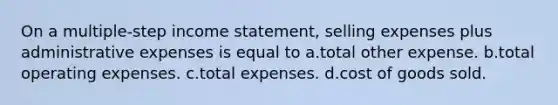 On a multiple-step income statement, selling expenses plus administrative expenses is equal to a.total other expense. b.total operating expenses. c.total expenses. d.cost of goods sold.