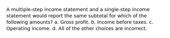 A multiple-step income statement and a single-step income statement would report the same subtotal for which of the following amounts? a. Gross profit. b. Income before taxes. c. Operating income. d. All of the other choices are incorrect.