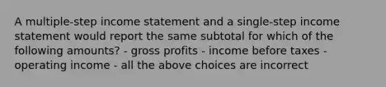 A multiple-step <a href='https://www.questionai.com/knowledge/kCPMsnOwdm-income-statement' class='anchor-knowledge'>income statement</a> and a single-step income statement would report the same subtotal for which of the following amounts? - <a href='https://www.questionai.com/knowledge/klIB6Lsdwh-gross-profit' class='anchor-knowledge'>gross profit</a>s - income before taxes - operating income - all the above choices are incorrect