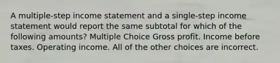 A multiple-step income statement and a single-step income statement would report the same subtotal for which of the following amounts? Multiple Choice Gross profit. Income before taxes. Operating income. All of the other choices are incorrect.