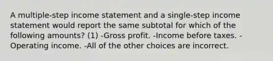 A multiple-step income statement and a single-step income statement would report the same subtotal for which of the following amounts? (1) -Gross profit. -Income before taxes. -Operating income. -All of the other choices are incorrect.