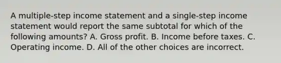 A multiple-step <a href='https://www.questionai.com/knowledge/kCPMsnOwdm-income-statement' class='anchor-knowledge'>income statement</a> and a single-step income statement would report the same subtotal for which of the following amounts? A. <a href='https://www.questionai.com/knowledge/klIB6Lsdwh-gross-profit' class='anchor-knowledge'>gross profit</a>. B. Income before taxes. C. Operating income. D. All of the other choices are incorrect.