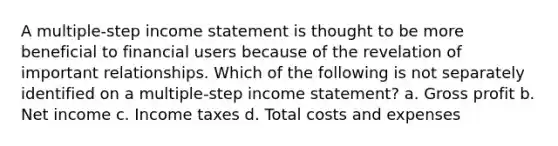 A multiple-step income statement is thought to be more beneficial to financial users because of the revelation of important relationships. Which of the following is not separately identified on a multiple-step income statement? a. Gross profit b. Net income c. Income taxes d. Total costs and expenses