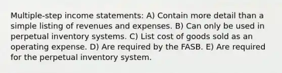 Multiple-step income statements: A) Contain more detail than a simple listing of revenues and expenses. B) Can only be used in perpetual inventory systems. C) List cost of goods sold as an operating expense. D) Are required by the FASB. E) Are required for the perpetual inventory system.