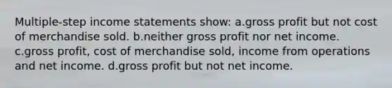 Multiple-step <a href='https://www.questionai.com/knowledge/kCPMsnOwdm-income-statement' class='anchor-knowledge'>income statement</a>s show: a.<a href='https://www.questionai.com/knowledge/klIB6Lsdwh-gross-profit' class='anchor-knowledge'>gross profit</a> but not cost of merchandise sold. b.neither gross profit nor net income. c.gross profit, cost of merchandise sold, income from operations and net income. d.gross profit but not net income.