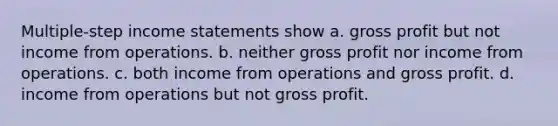 Multiple-step income statements show a. gross profit but not income from operations. b. neither gross profit nor income from operations. c. both income from operations and gross profit. d. income from operations but not gross profit.